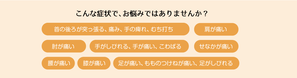 こんな症状で、お悩みではありませんか? 首の後ろが突っ張る、痛み、手の痺れ、むち打ち 肩が痛い 肘が痛い 手がしびれる、手が痛い、こわばる せなかが痛い 腰が痛い 膝が痛い 足が痛い、もものつけねが痛い、足がしびれる